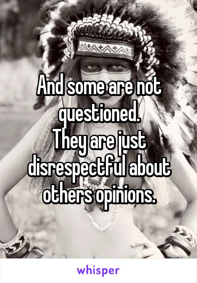 And some are not questioned.
They are just disrespectful about others opinions.