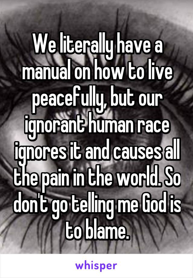 We literally have a manual on how to live peacefully, but our ignorant human race ignores it and causes all the pain in the world. So don't go telling me God is to blame.