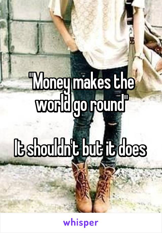"Money makes the world go round"

It shouldn't but it does 