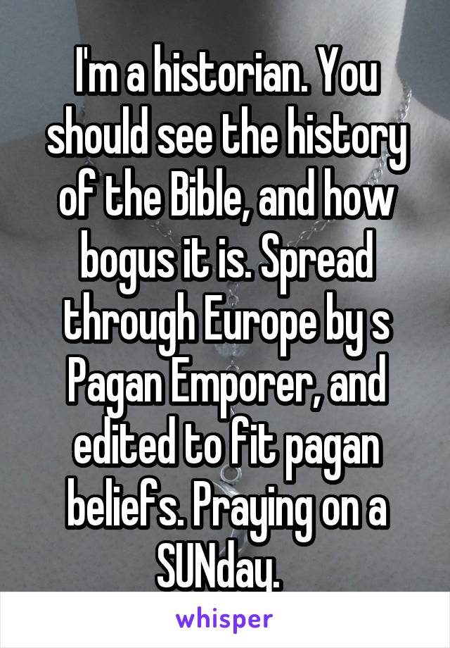 I'm a historian. You should see the history of the Bible, and how bogus it is. Spread through Europe by s Pagan Emporer, and edited to fit pagan beliefs. Praying on a SUNday.  