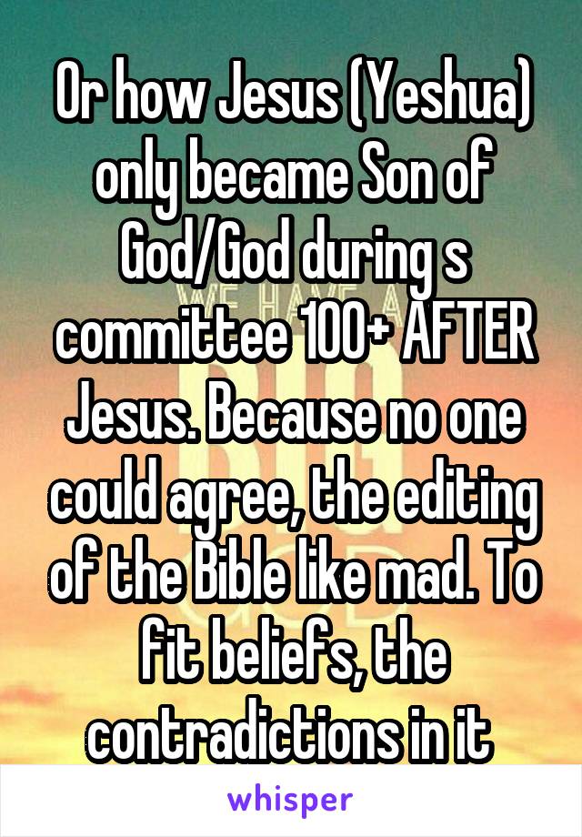 Or how Jesus (Yeshua) only became Son of God/God during s committee 100+ AFTER Jesus. Because no one could agree, the editing of the Bible like mad. To fit beliefs, the contradictions in it 