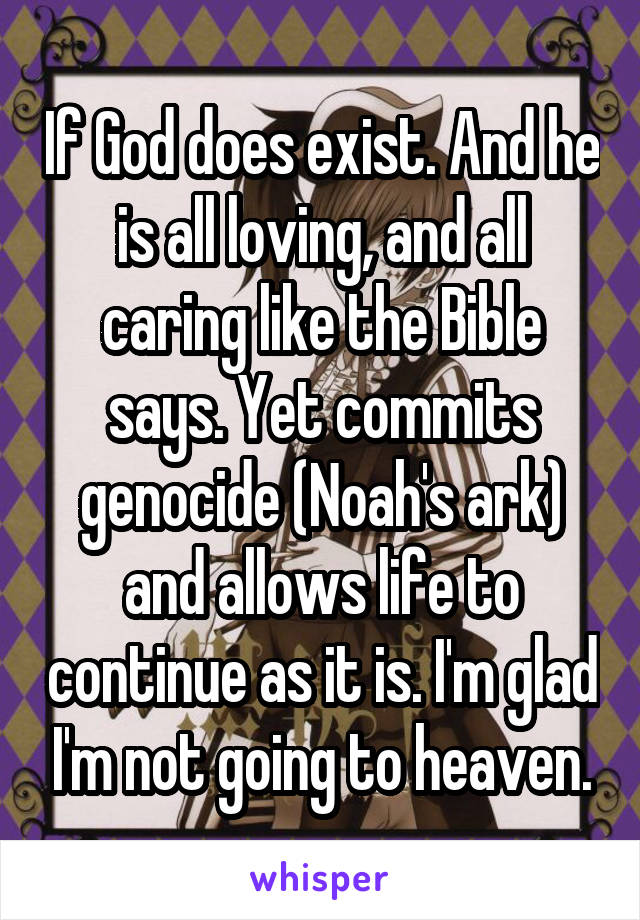 If God does exist. And he is all loving, and all caring like the Bible says. Yet commits genocide (Noah's ark) and allows life to continue as it is. I'm glad I'm not going to heaven.