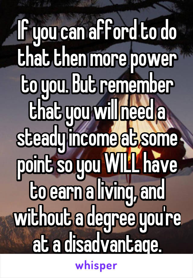 If you can afford to do that then more power to you. But remember that you will need a steady income at some point so you WILL have to earn a living, and without a degree you're at a disadvantage.