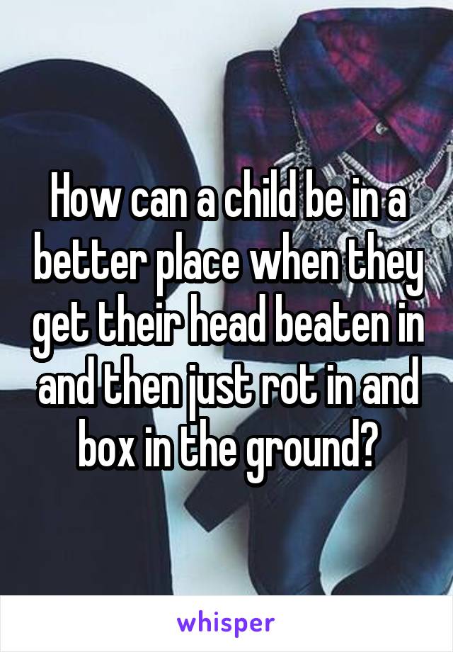 How can a child be in a better place when they get their head beaten in and then just rot in and box in the ground?