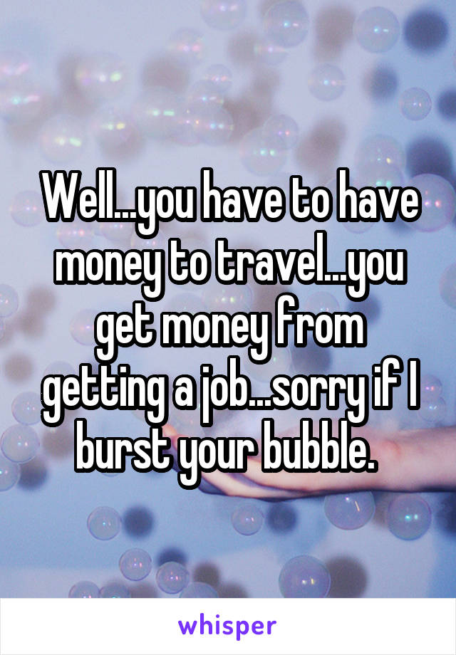 Well...you have to have money to travel...you get money from getting a job...sorry if I burst your bubble. 