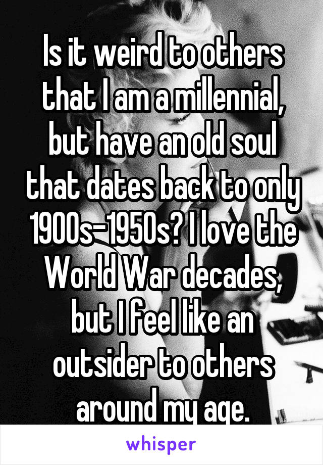 Is it weird to others that I am a millennial, but have an old soul that dates back to only 1900s-1950s? I love the World War decades, but I feel like an outsider to others around my age.