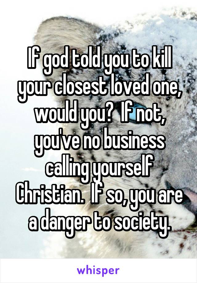 If god told you to kill your closest loved one, would you?  If not, you've no business calling yourself Christian.  If so, you are a danger to society.