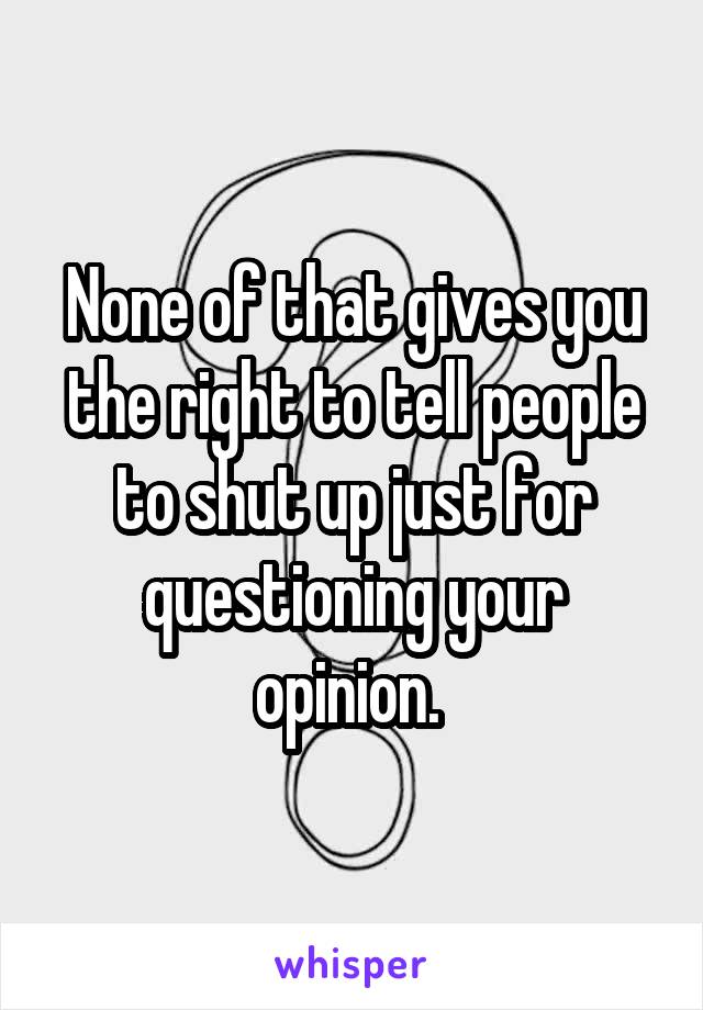 None of that gives you the right to tell people to shut up just for questioning your opinion. 