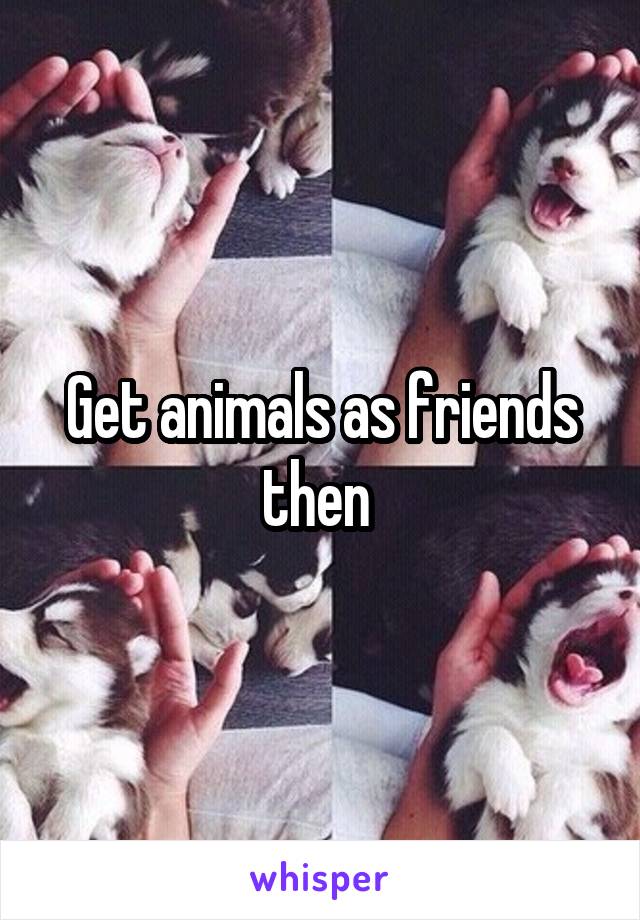 Get animals as friends then 