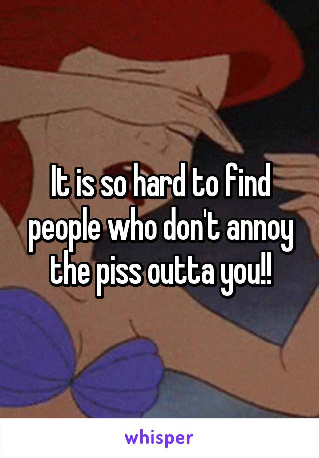 It is so hard to find people who don't annoy the piss outta you!!