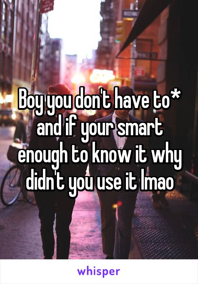 Boy you don't have to* and if your smart enough to know it why didn't you use it lmao