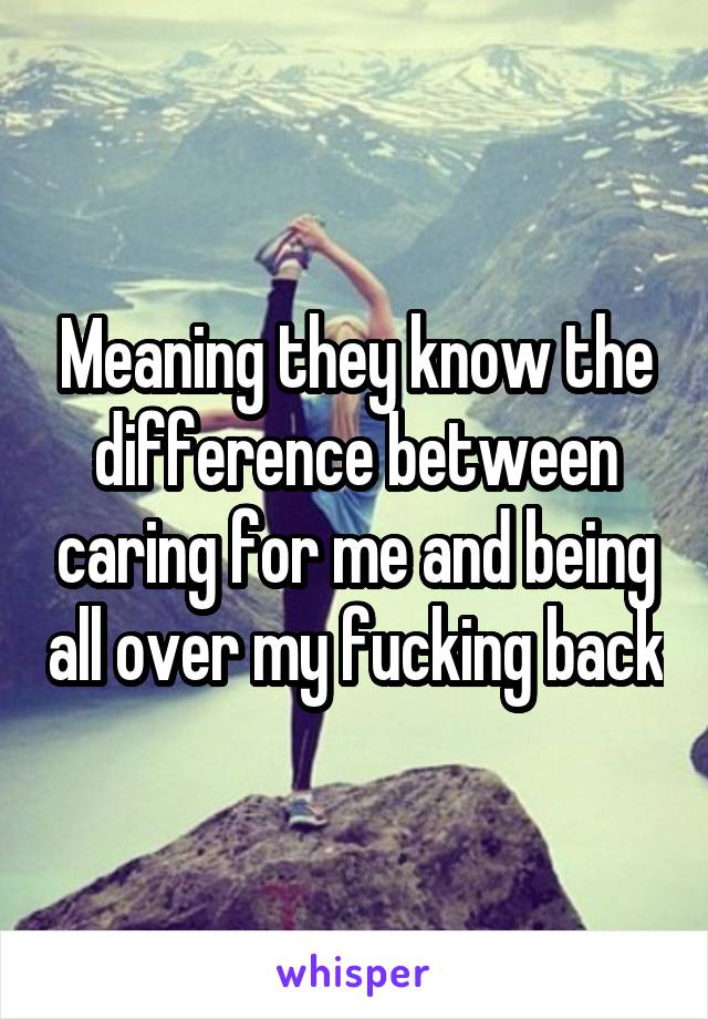 Meaning they know the difference between caring for me and being all over my fucking back