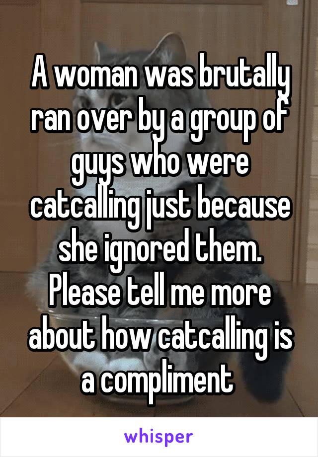 A woman was brutally ran over by a group of guys who were catcalling just because she ignored them. Please tell me more about how catcalling is a compliment 