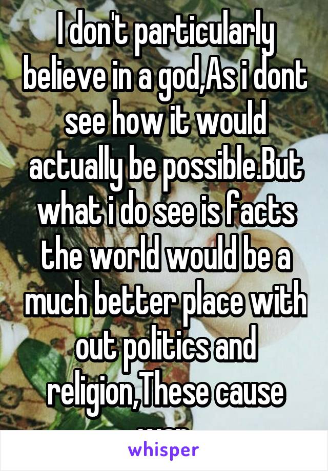 I don't particularly believe in a god,As i dont see how it would actually be possible.But what i do see is facts the world would be a much better place with out politics and religion,These cause war.