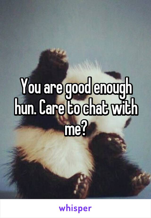 You are good enough hun. Care to chat with me?