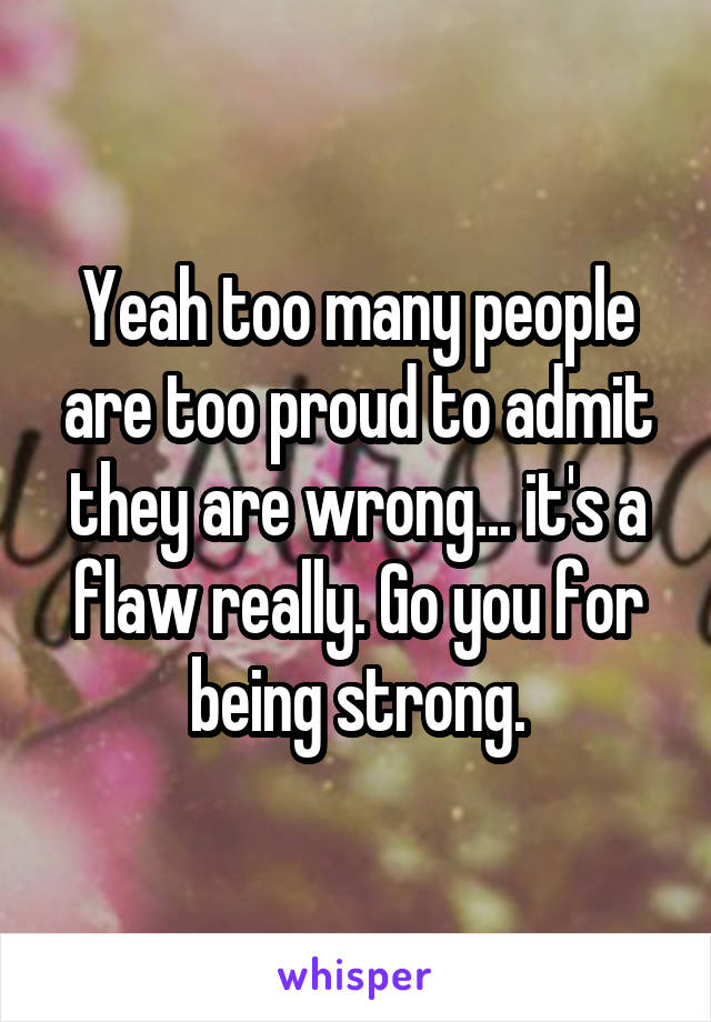 Yeah too many people are too proud to admit they are wrong... it's a flaw really. Go you for being strong.