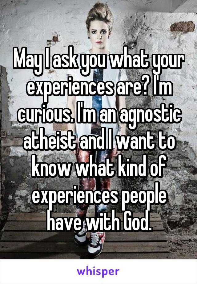 May I ask you what your experiences are? I'm curious. I'm an agnostic atheist and I want to know what kind of experiences people have with God.