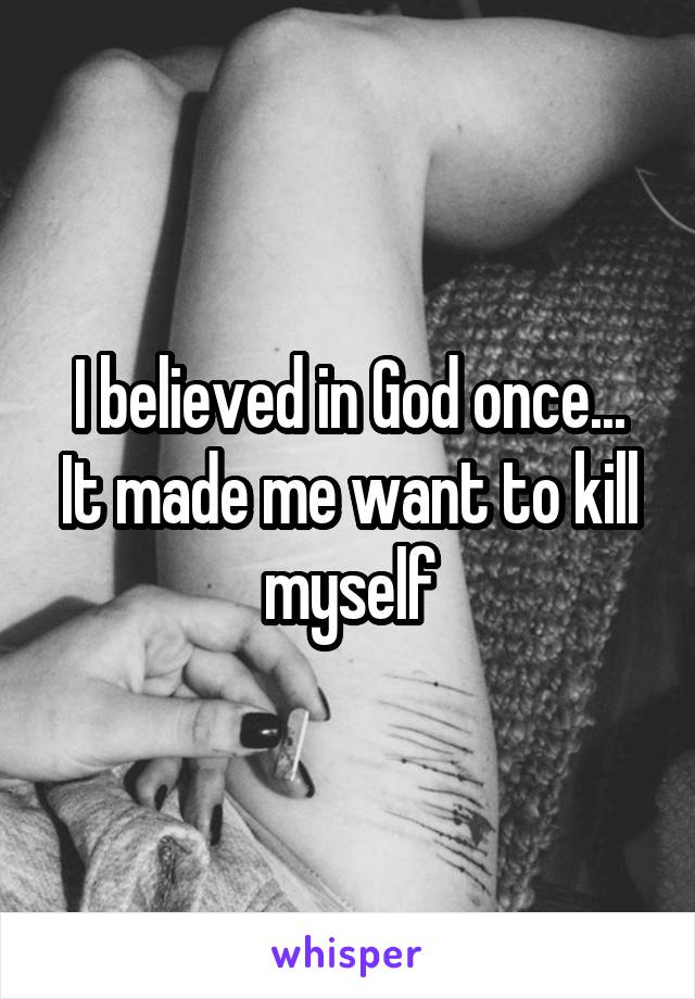 I believed in God once...
It made me want to kill myself