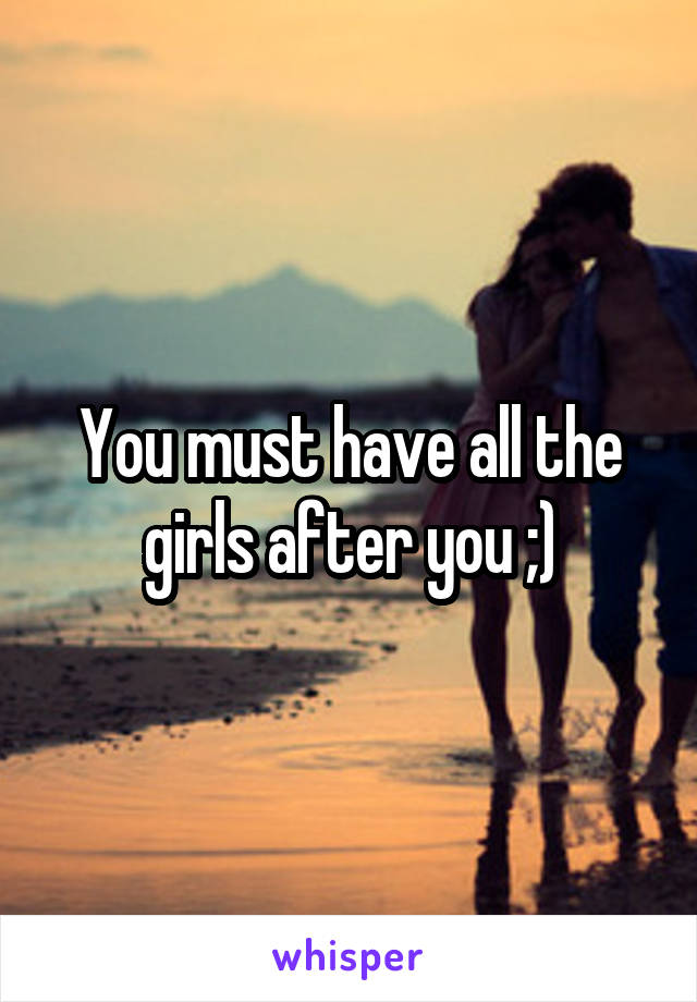 You must have all the girls after you ;)