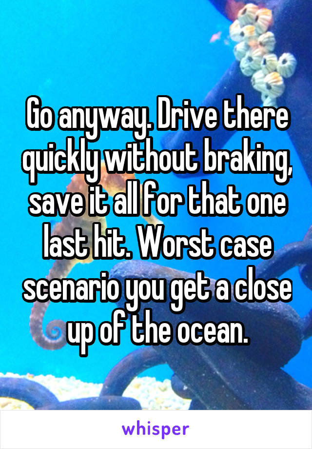 Go anyway. Drive there quickly without braking, save it all for that one last hit. Worst case scenario you get a close up of the ocean.