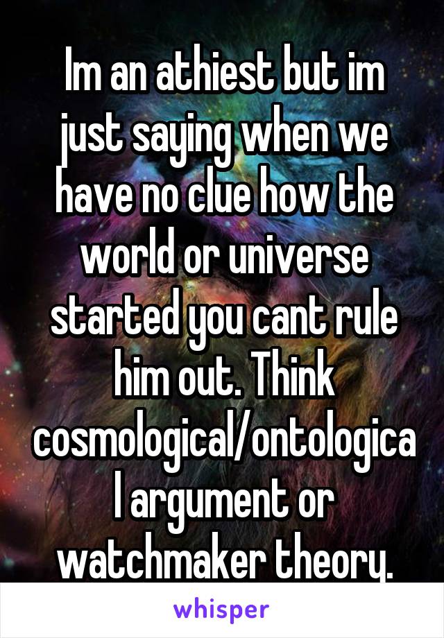 Im an athiest but im just saying when we have no clue how the world or universe started you cant rule him out. Think cosmological/ontological argument or watchmaker theory.