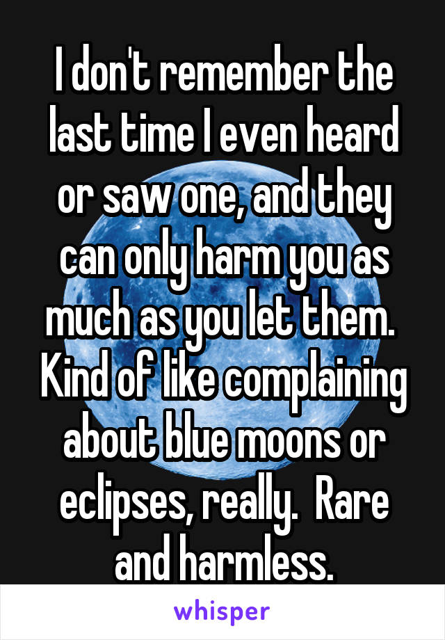 I don't remember the last time I even heard or saw one, and they can only harm you as much as you let them.  Kind of like complaining about blue moons or eclipses, really.  Rare and harmless.