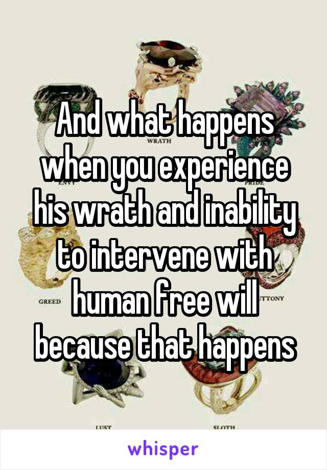And what happens when you experience his wrath and inability to intervene with human free will because that happens