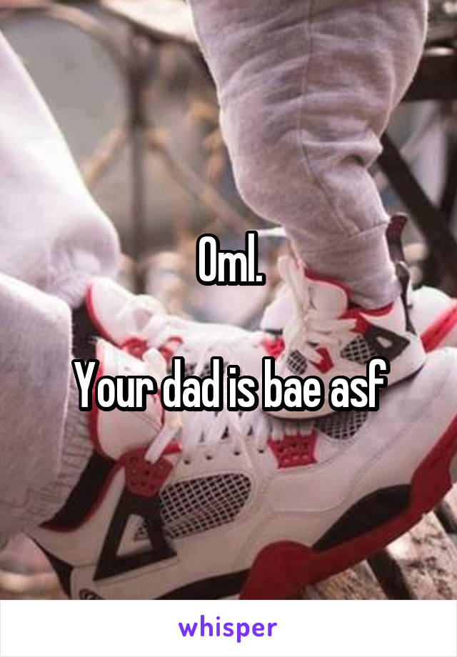 Oml.

Your dad is bae asf