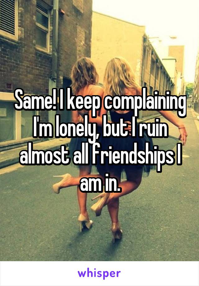 Same! I keep complaining I'm lonely, but I ruin almost all friendships I am in.