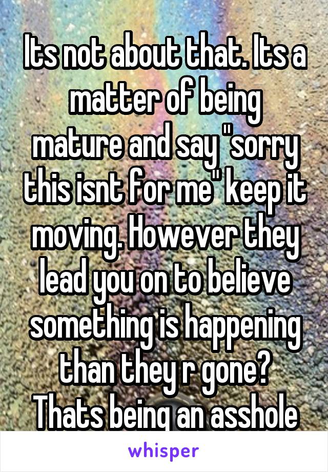 Its not about that. Its a matter of being mature and say "sorry this isnt for me" keep it moving. However they lead you on to believe something is happening than they r gone? Thats being an asshole