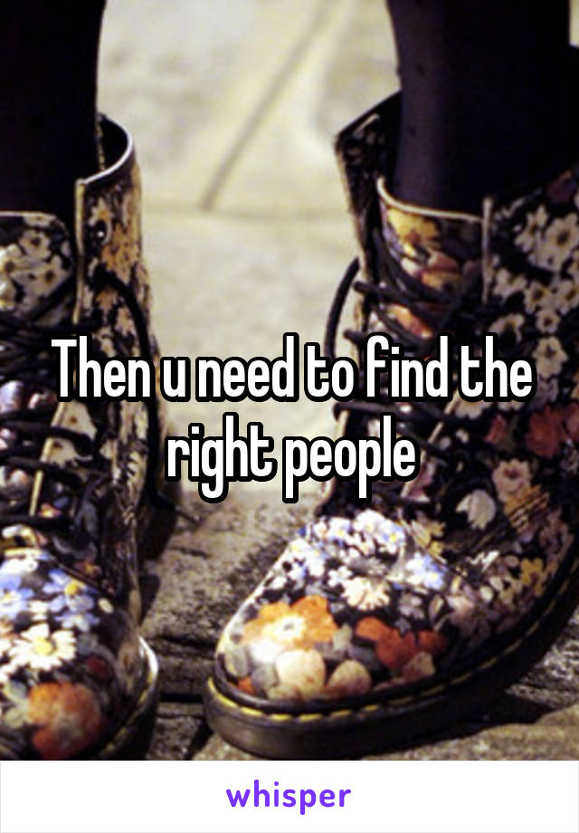 Then u need to find the right people