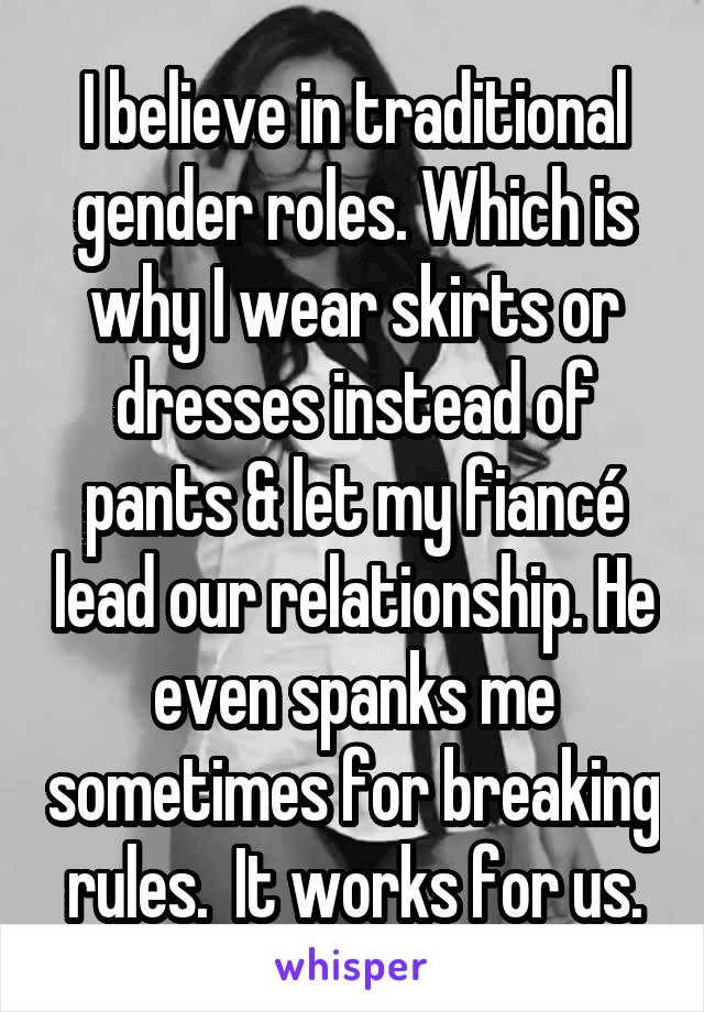 I believe in traditional gender roles. Which is why I wear skirts or dresses instead of pants & let my fiancé lead our relationship. He even spanks me sometimes for breaking rules.  It works for us.