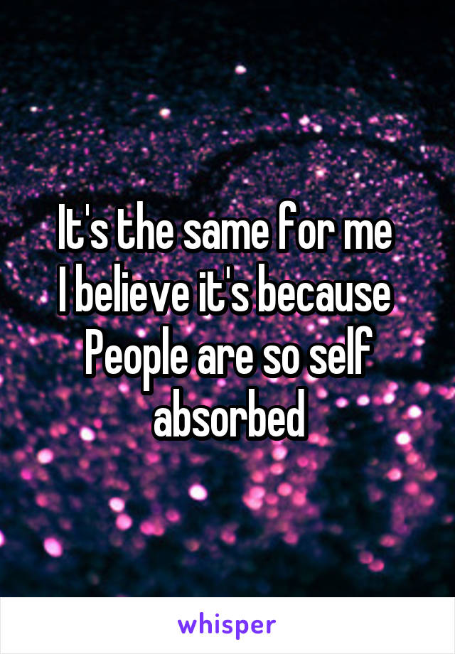 It's the same for me 
I believe it's because 
People are so self absorbed