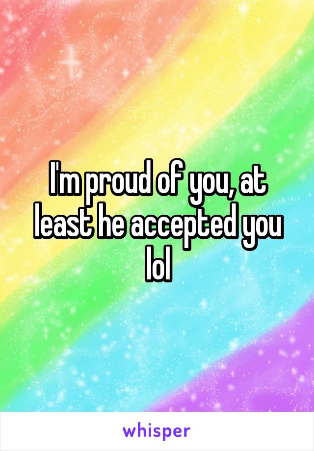 I'm proud of you, at least he accepted you lol