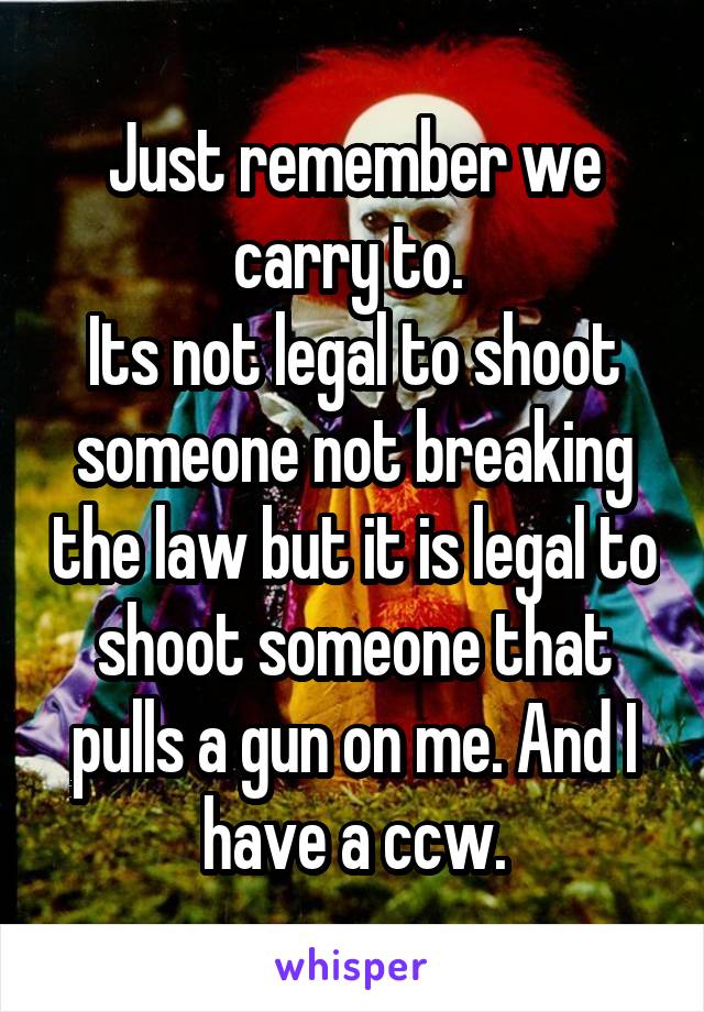 Just remember we carry to. 
Its not legal to shoot someone not breaking the law but it is legal to shoot someone that pulls a gun on me. And I have a ccw.