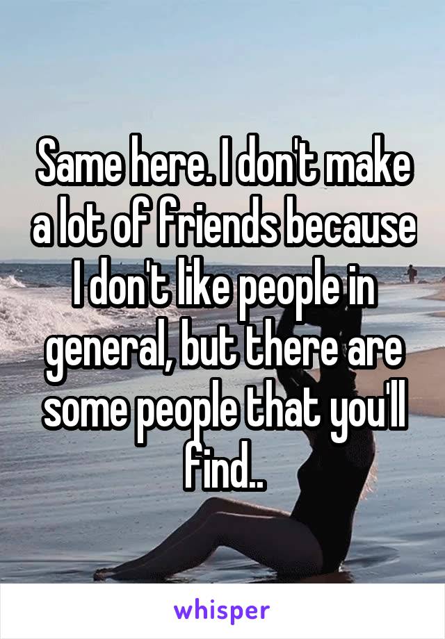 Same here. I don't make a lot of friends because I don't like people in general, but there are some people that you'll find..