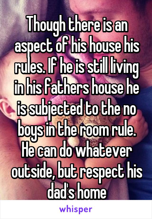 Though there is an aspect of his house his rules. If he is still living in his fathers house he is subjected to the no boys in the room rule. He can do whatever outside, but respect his dad's home