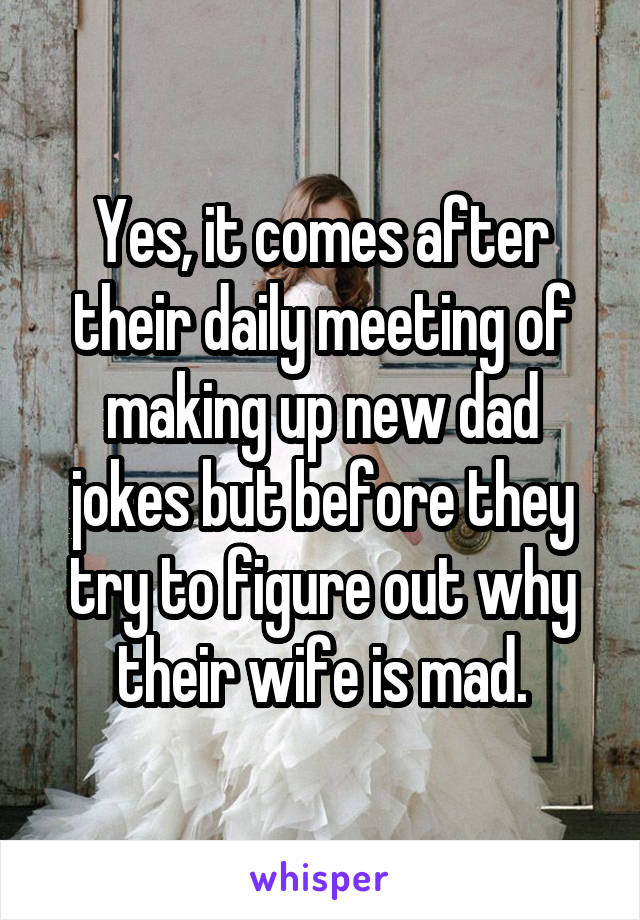 Yes, it comes after their daily meeting of making up new dad jokes but before they try to figure out why their wife is mad.