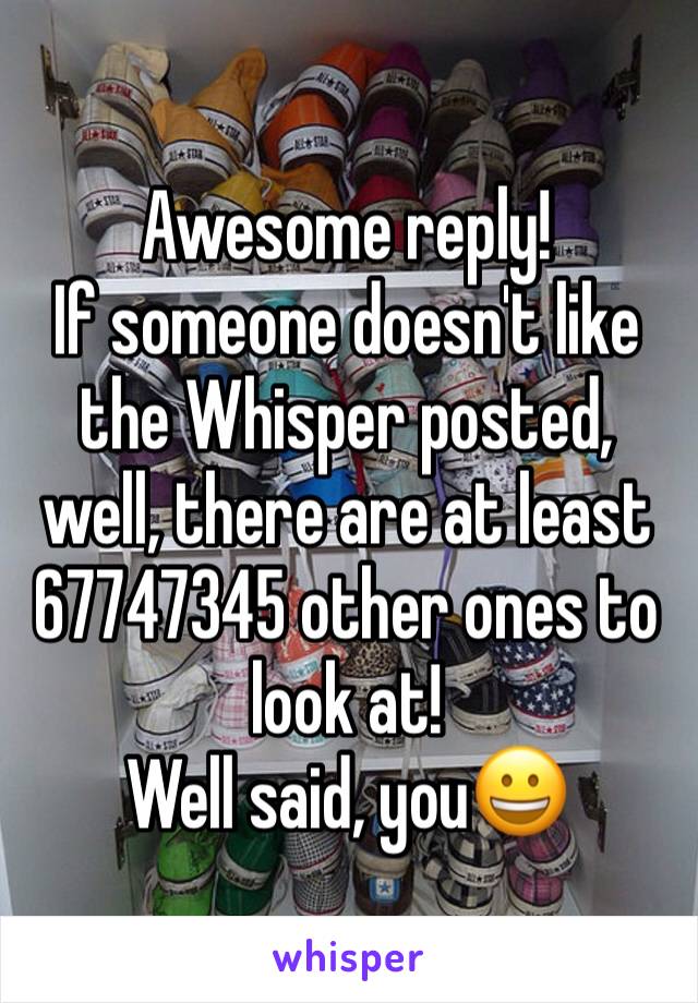 Awesome reply! 
If someone doesn't like the Whisper posted, well, there are at least 67747345 other ones to look at! 
Well said, you😀