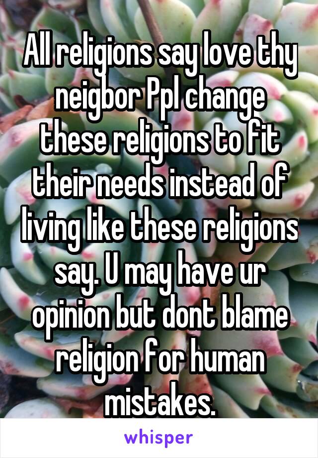 All religions say love thy neigbor Ppl change these religions to fit their needs instead of living like these religions say. U may have ur opinion but dont blame religion for human mistakes.