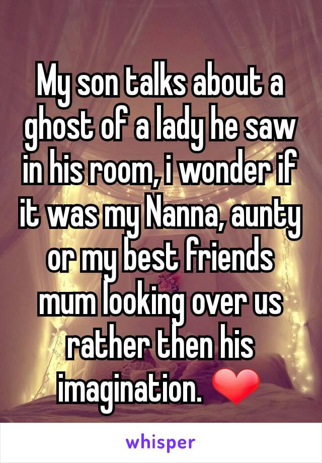 My son talks about a ghost of a lady he saw in his room, i wonder if it was my Nanna, aunty or my best friends mum looking over us rather then his imagination. ❤