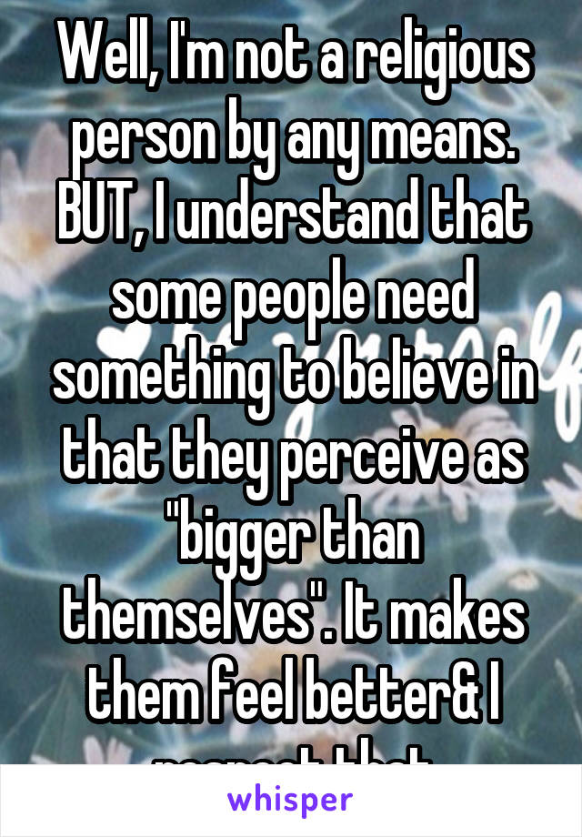 Well, I'm not a religious person by any means. BUT, I understand that some people need something to believe in that they perceive as "bigger than themselves". It makes them feel better& I respect that