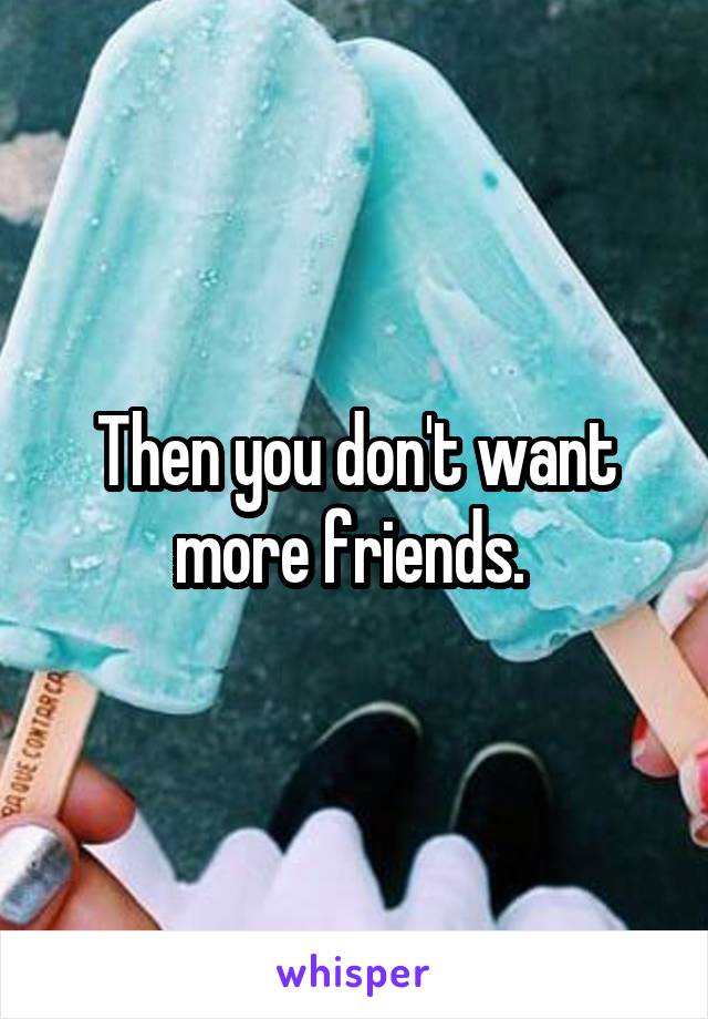 Then you don't want more friends. 