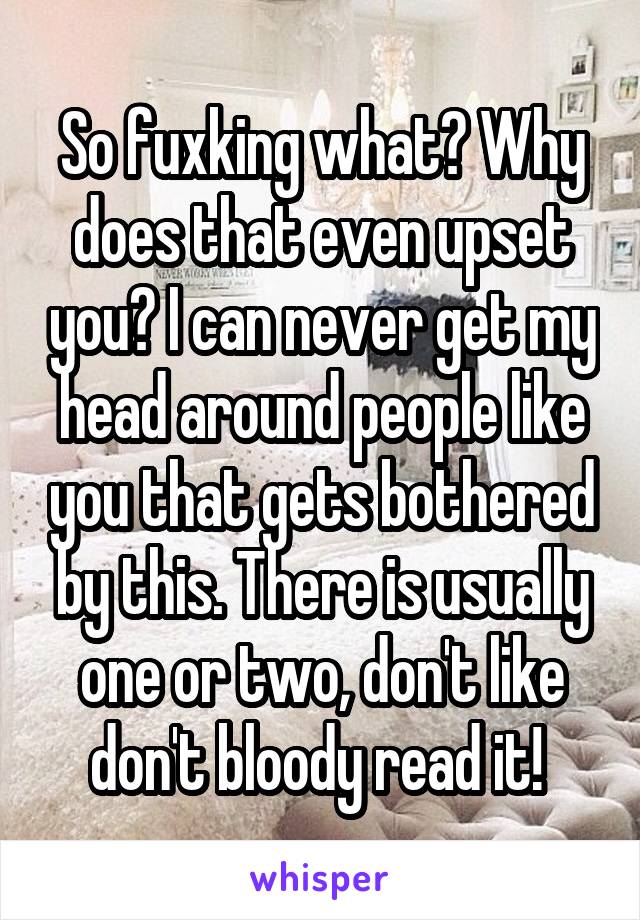 So fuxking what? Why does that even upset you? I can never get my head around people like you that gets bothered by this. There is usually one or two, don't like don't bloody read it! 