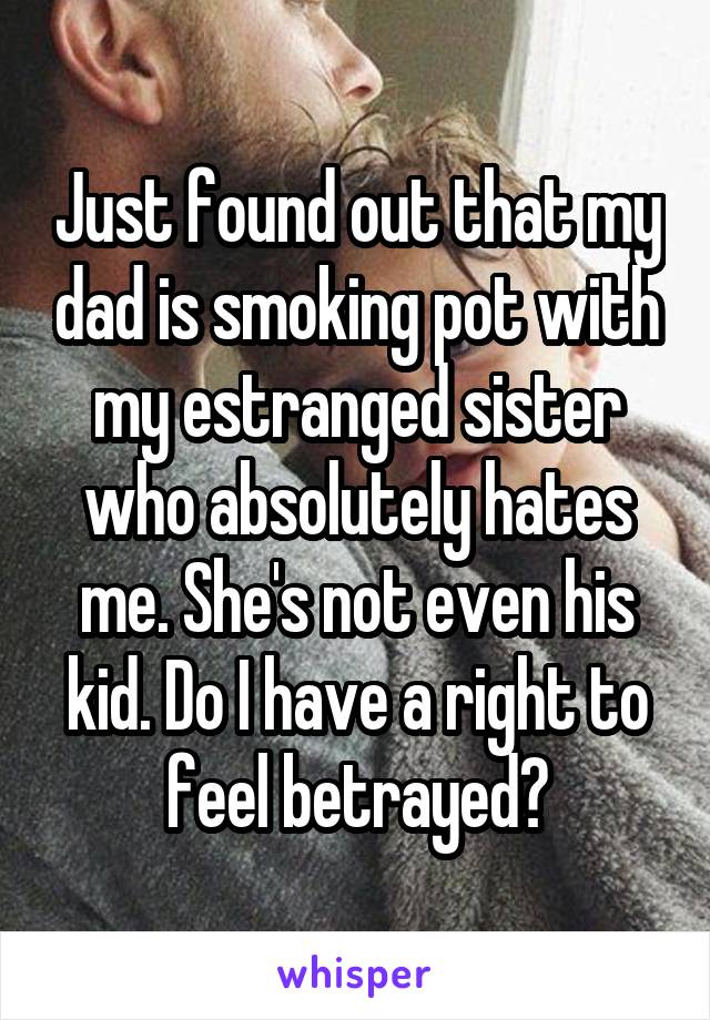 Just found out that my dad is smoking pot with my estranged sister who absolutely hates me. She's not even his kid. Do I have a right to feel betrayed?