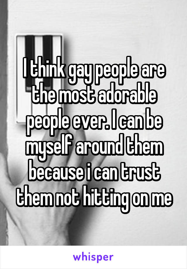 I think gay people are the most adorable people ever. I can be myself around them because i can trust them not hitting on me