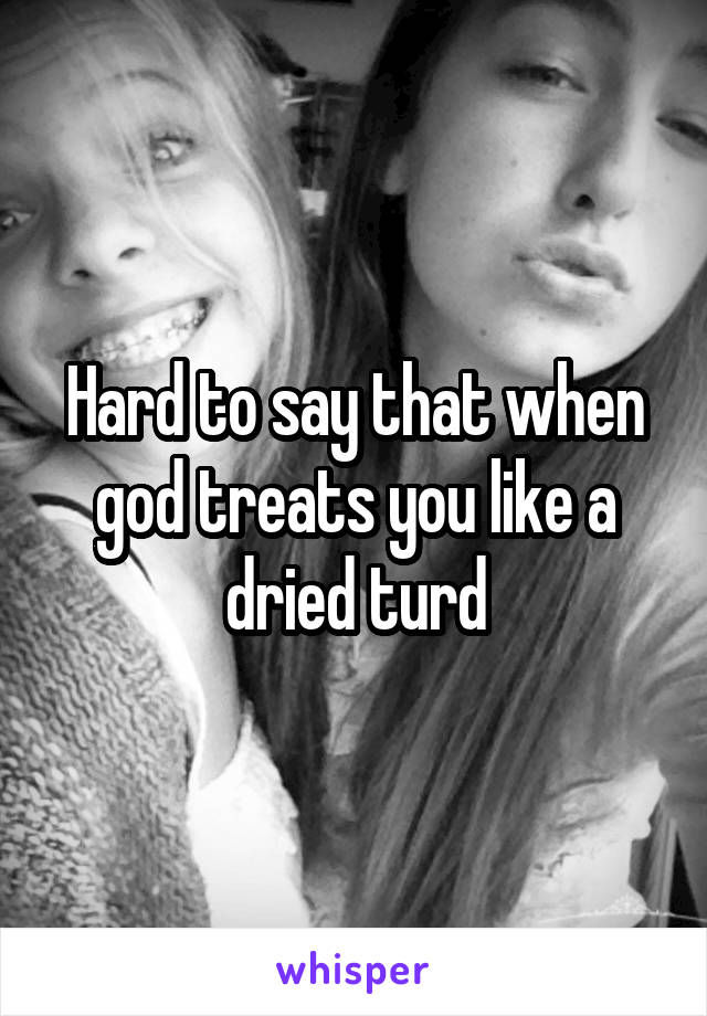 Hard to say that when god treats you like a dried turd
