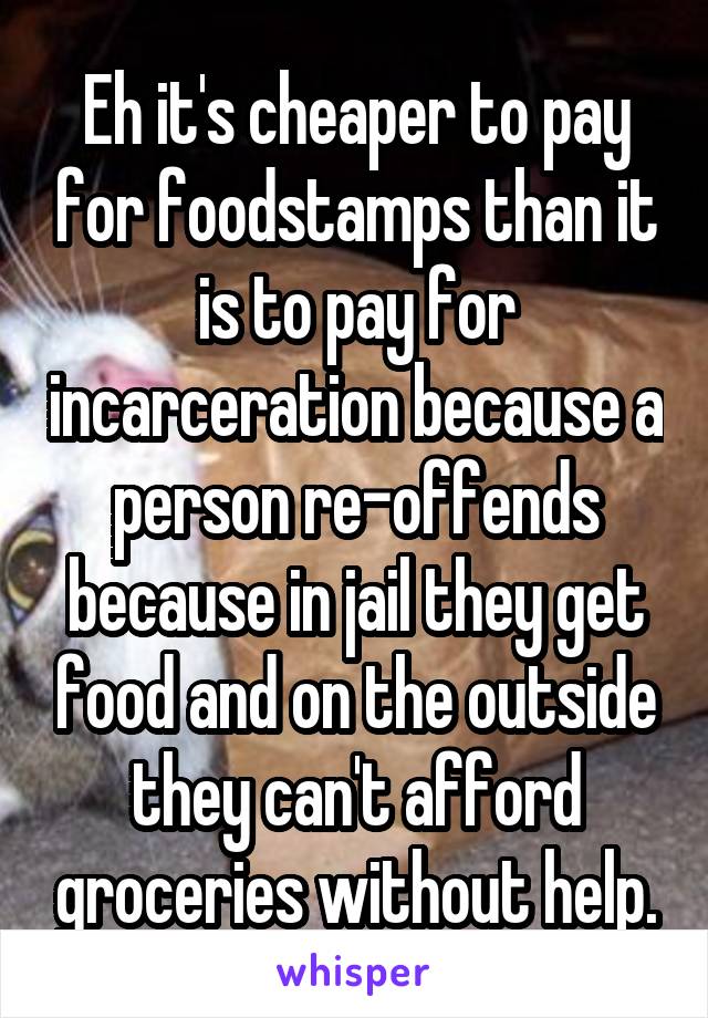 Eh it's cheaper to pay for foodstamps than it is to pay for incarceration because a person re-offends because in jail they get food and on the outside they can't afford groceries without help.
