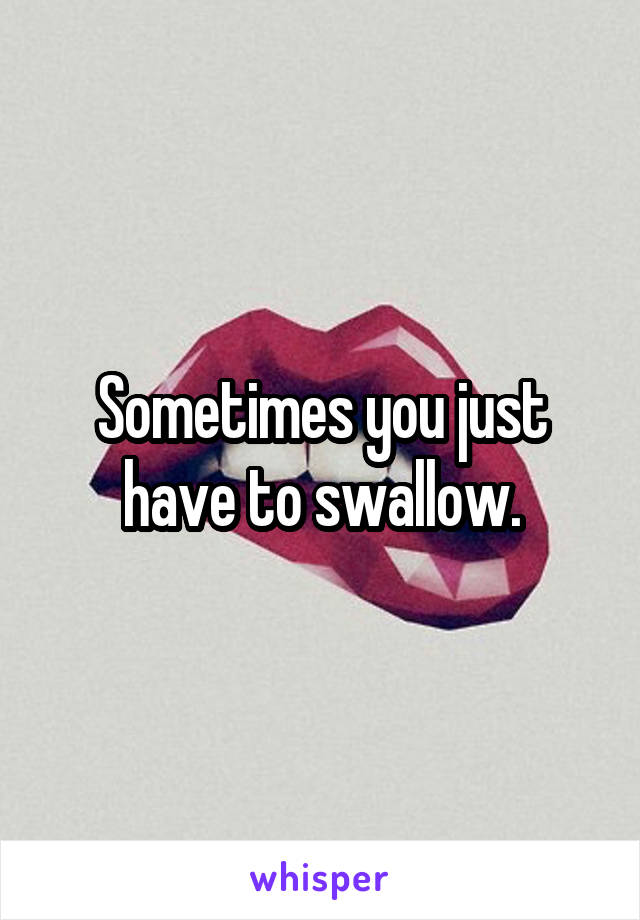 Sometimes you just have to swallow.