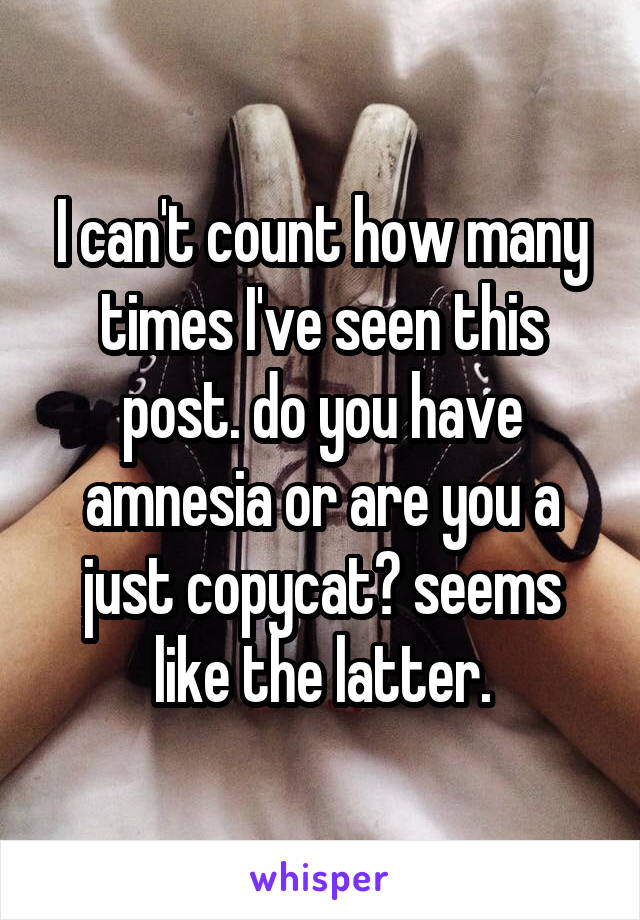 I can't count how many times I've seen this post. do you have amnesia or are you a just copycat? seems like the latter.